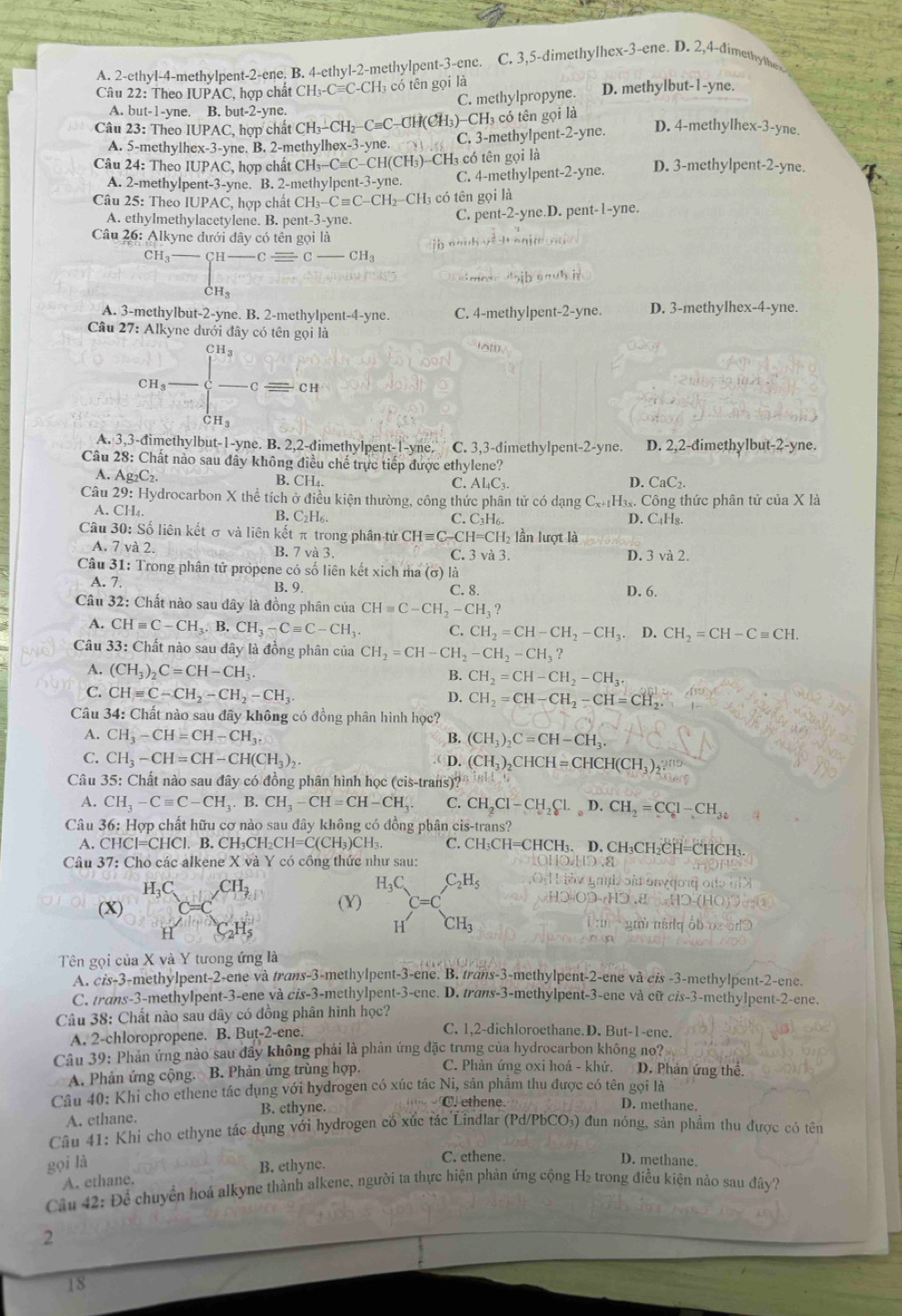 A. 2-ethyl-4-methylpent-2-ene. B. 4-ethyl-2-methylpent-3-ene. C. 3,5-dimethylhex-3-ene. D. 2,4-dimethyth
Câu 22: Theo IUPAC, hợp chất CH_3-Cequiv C-CH_3 3 có tên gọi là D. methylbut-1-yne.
C. methylpropyne.
A. but-1-yne. B. but-2-yne.
-CF H3 có tên gọi là
Câu 23: Theo IUPAC, hợp chất CH_3-CH_2-Cequiv C-CH(CH_3 C. 3-methylpent-2-yne. D. 4-methylhex-3-yne.
A. 5-methylhex-3-yne. B. 2-methylhex-3-yne.
Câu 24: Theo IUPAC, hợp chất CH_3-Cequiv C- -CH(CH₃)-CH₃ có tên gọi là D. 3-methylpent-2-yne.
A. 2-methylpent-3-yne. B. 2-methylpent-3-yne. C. 4-methylpent-2-yne.
Câu 25: Theo IUPAC, hợp chất CH_3-Cequiv C-CH_2-CH I có tên gọi là
A. ethylmethylacetylene. B. pent-3-yne. C. pent-2-yne.D. pent-1-yne.
Câu 26:. 1k yne đưới đây có tên gọi là

CH_3-beginarrayl H-Cequiv C-CH_3 CH_3endarray.
A. 3-methylbut-2-yne. B. 2-methylpent-4-yne. C. 4-methylpen t-2-yne D. 3-methylhex-4-yne.
Câu 27: Alkyne dưới đây có tên gọi là
cn,frac ]_(c=1)^Cfrac c=cn
lot.
A. 3,3-đimethylbut-1-yne. B. 2,2-dimethylpent-1-yne. C. 3,3-đimethylpent-2-yne. D. 2,2-đimethylbut-2-yne.
Câu 28: Chất nào sau đây không điều chế trực tiếp được ethylene?
A. Ag_2C_2. B. CH₄. C. Al₄C₃ D. CaC_2.
Câu 29: : Hydrocarbon X thể tích ở điều kiện thường, công thức phân tử có dạng C_x+1 H₃. Công thức phân tử của X là
A. CH₄. B.( _2H_6 C. C_3H D. C₄Hg.
Câu 30: Số liên kết σ và liên kết π trong phân tử CHequiv C- H=CH lần lượt là
A. 7 và 2. B. 7 và 3. C. 3 v 3 D. 3 và 2.
Câu 31: Trong phân tử propene có số liên kết xịch ma (σ) là
A. 7.
B. 9. C. 8. D. 6.
Câu 32: Chất nào sau đây là đồng phân của CHequiv C-CH_2-CH_3?
A. CHequiv C-CH_3.B.CH_3-Cequiv C-CH_3 C. CH_2=CH-CH_2-CH_3. D. CH_2=CH-Cequiv CH.
Câu  33: Chất nào sau đây là đồng phân của CH_2=CH-CH_2-CH_2-CH_3?
A. (CH_3)_2C=CH-CH_3.
B. CH_2=CH-CH_2-CH_3.
C. CHequiv C-CH_2-CH_2-CH_3.
D. CH_2=CH-CH_2-CH=CH_2
Câu 34: Chất nào sau đây không có đồng phân hình học?
A. CH_3-CH=CH-CH_3. B. (CH_3)_2C=CH-CH_3.
C. CH_3-CH=CH-CH(CH_3)_2. D. (CH_3)_2CHCH=CHCH(CH_3)_2
Câu 35: Chất nào sau đây có đồng phân hình học (cis-trans)?
A. CH_3-Cequiv C-CH_3.B.CH_3-CH=CH-CH_3. C. CH_2Cl-CH_2Cl._circ D.CH_2=CC_61-CH_34
Câu 36: Hợp chất hữu cơ nào sau đây không có đồng phân cis-trans?
A. CHCI=CHCI l. B. CH₃CH₂CH=C(CH₃)CH₃. C. CH_3CH=CHCH_3. D. CH₃C CH_2CH=CHCH_3
Câu 37: Cho các alkene X và Y có công thức như sau: 1.1.).8
H_3C CH
  
(X) (Y) H_3C_2H_5 C=C
H
H CH_3
Tên gọi của X và Y tưong ứng là
A. cis-3-methylpent-2-ene và trans-3-methylpent-3-ene. B. trans-3-methylpent-2-ene và cis -3-methylpent-2-ene.
C. trans-3-methylpent-3-ene và cis-3-methylpent-3-ene. D. trans-3-methylpent-3-ene và cữ cis-3-methylpent-2-ene.
Câu 38: Chất nào sau dây có đồng phân hình học?
A. 2-chloropropene. B. But-2-ene.
C. 1,2-dichloroethane.D. But-1-ene.
Câu 39: Phản ứng nào sau đầy không phải là phản ứng đặc trưng của hydrocarbon không no?
A. Phản ứng cộng. B. Phản ứng trùng hợp. C. Phản ứng oxi hoá - khử. D. Phản ứng thể.
Câu 40: Khi cho ethene tác đụng với hydrogen có xúc tác Ni, sản phẩm thu được có tên gọi là
A. ethane. B. ethyne.
C. ethene. D. methane.
Câu 41: Khi cho ethyne tác dụng với hydrogen cố xúc tác Lindlar (Pd/PbCO₃) đun nóng, sản phẩm thu được có tên
gọi là
B. ethyne.
C. ethene. D. methane.
Câu 42: Để chuyển hoá alkyne thành alkene, người ta thực hiện phản ứng cộng H₂ trong điễu kiện nảo sau đây? A. ethane.
2
18