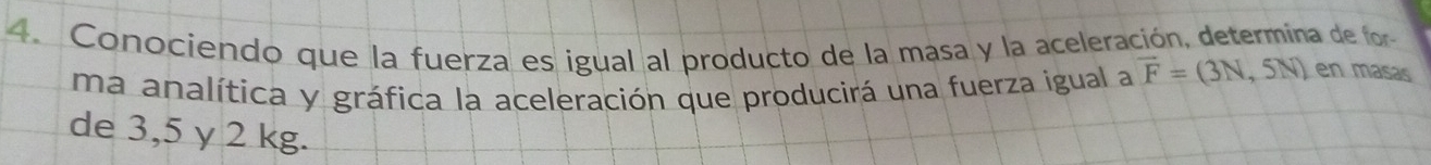 Conociendo que la fuerza es igual al producto de la masa y la aceleración, determina de for 
ma analítica y gráfica la aceleración que producirá una fuerza igual a vector F=(3N,5N) en masas 
de 3,5 γ 2 kg.