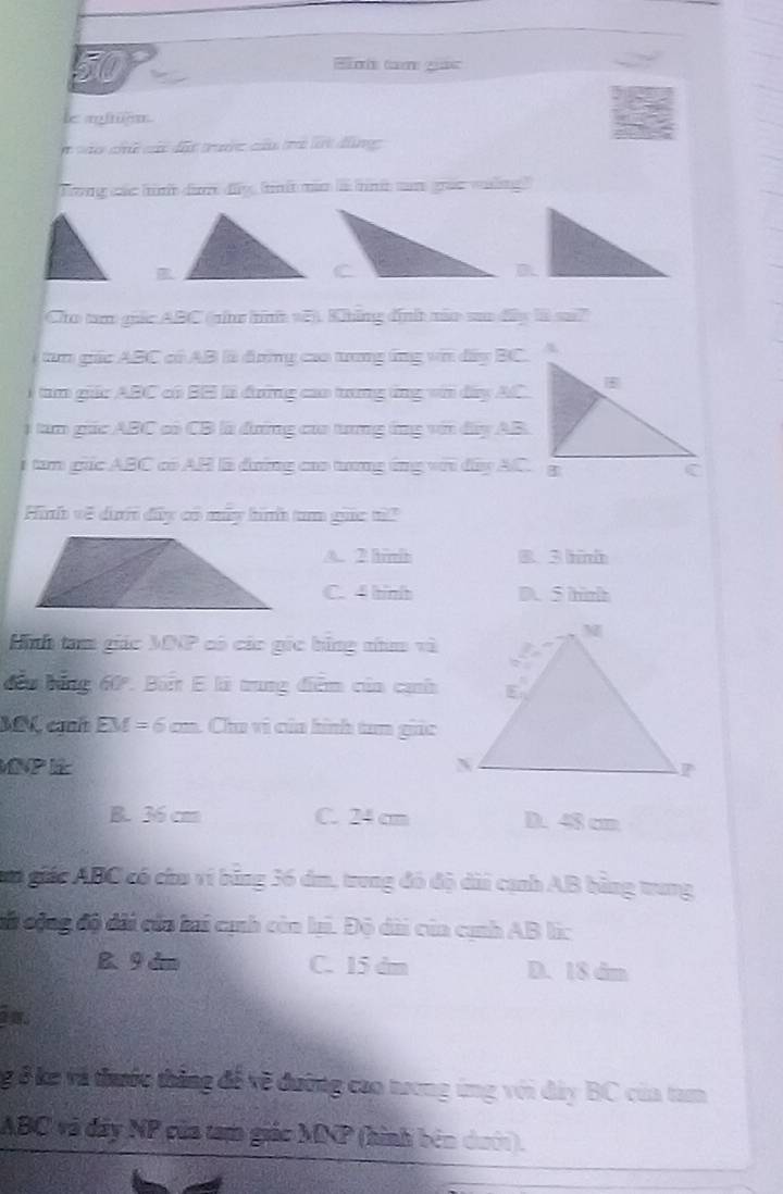 50P C g
le aien.
ne c các dấ trưn cn ti lrh dàng 
Trong các t dan dy tni nn ia tnt tm grae waing
B.
Cho tam gác ABC (nh tìnhh v5). Khững định não so đây là su?
tm giác ABC có AB là đưng caa trng ứng vn dây BC.
tam giác ABC có BH là đưng cao tưng ứng với dây AC.
tam giác ABC có CB là đưng của tung ứng với đây AB.
i tam gc ABC có AH là đường caa tng ứng với đây AC. g
Hnh về dớ đây có mây hình tm guc t
A. 2 hrl B. 3 hini
C. 4 hinht D. 5 hinh
Linh tam giác MNP có các gic bằng nha và
đầu bằng 60º. Bit E là trung điểm của cạh
MM, cịnh EM = 6 cm. Chu vì của hình tam giác
B. 36 cm C. 24 cm D. 48 cm
gua giác ABC có chu ví băng 36 dm, trung đó độ dài cạnh AB bằng trung
ci động độ dài của lai cịnh còn lại. Độ dài của cịnh AB lc
B. 9dm C. 15 dm D. 18 dm.
ng 8 ke và thước thắng để về đưỡng cao tương ứng với đây BC của tam
ABC và đây NP của tam giác MNP (hình bên dưới).