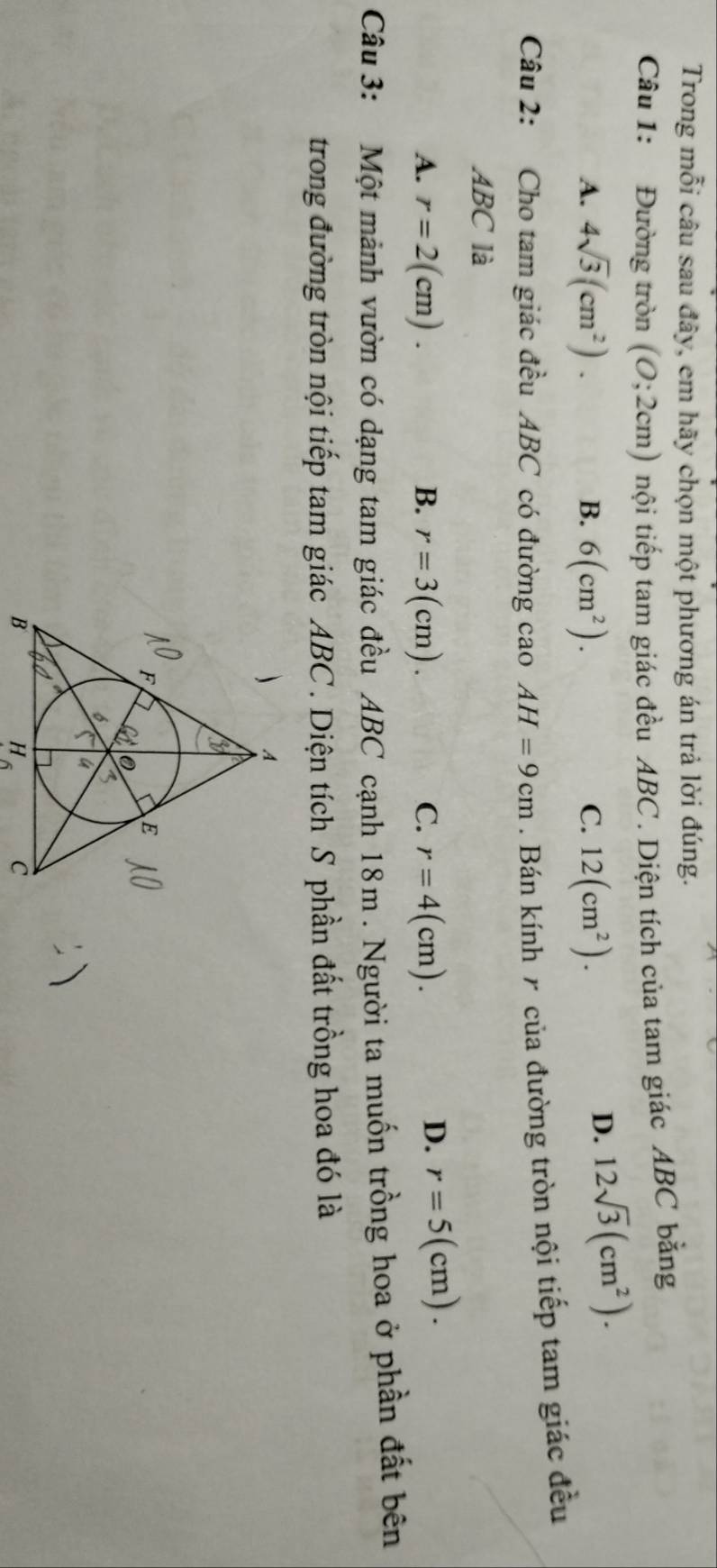 Trong mỗi câu sau đây, em hãy chọn một phương án trả lời đúng.
Câu 1: Đường tròn (0;2cm) tnội tiếp tam giác đều ABC. Diện tích của tam giác ABC bằng
A. 4sqrt(3)(cm^2). 6(cm^2). C. 12(cm^2). 
B.
D. 12sqrt(3)(cm^2). 
Câu 2: Cho tam giác đều ABC có đường cao AH=9cm Bán kính 7 của đường tròn nội tiếp tam giác đều
ABC là
A. r=2(cm). B. r=3(cm). C. r=4(cm).
D. r=5(cm). 
Câu 3: Một mảnh vườn có dạng tam giác đều ABC cạnh 18m. Người ta muốn trồng hoa ở phần đất bên
trong đường tròn nội tiếp tam giác ABC. Diện tích S phần đất trồng hoa đó là