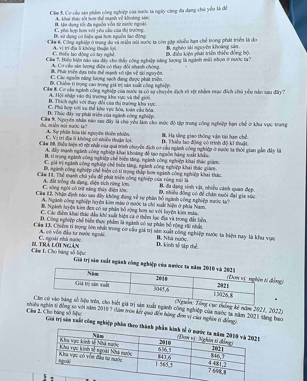 Cơ cấu sản phẩm công nghiệp của nước ta ngày càng đa dạng chủ yếu là để
A. khai thác tốt hơn thể mạnh về khoáng sản.
B. tận dụng tối đa nguồn vốn từ nước ngoài.
C. phù hợp hơn với yêu cầu của thị trường.
D. sử dụng có hiệu quả hơn nguồn lao động.
Câu 6. Công nghiệp ở trung du và miền núi nước ta còn gặp nhiều hạn chế trong phát triển là do
A. vị trí địa lí không thuận lợi. B. nghèo tài nguyên khoáng sản.
C. thiếu lao động có tay nghề. D. điều kiện phát triển thiếu đồng bộ.
Câu 7. Biểu hiện nào sau đây cho thấy công nghiệp năng lượng là ngành mũi nhọn ở nước ta?
A. Cơ cấu sản lượng điện có thay đổi nhanh chóng.
B. Phát triển dựa trên thể mạnh vô tận về tài nguyên.
C. Các nguồn năng lượng sạch đang được phát triển.
D. Chiếm tỉ trọng cao trong giá trị sản xuất công nghiệp.
Câu 8. Cơ cấu ngành công nghiệp của nước ta có sự chuyển dịch rõ rệt nhằm mục đích chủ yếu nào sau đây?
A. Hội nhập vào thị trường khu vực và thế giới.
B. Thích nghi với thay đổi của thị trường khu vực.
C. Phù hợp với xu thế khu vực hóa, toàn cầu hóa.
D. Thúc đầy sự phát triển của ngành công nghiệp.
Câu 9. Nguyên nhân nào sau đây là chủ yểu làm cho mức độ tập trung công nghiệp hạn chế ở khu vực trung
du, miền núi nước ta?
A. Sự phân hóa tài nguyên thiên nhiên. B. Hạ tầng giao thông vận tải hạn chế.
C. Vị trí địa lí không có nhiều thuận lợi. D. Thiếu lao động có trình độ kĩ thuật.
Câu 10. Biểu hiện rõ rệt nhất của quá trình chuyển dịch cơ cấu ngành công nghiệp ở nước ta thời gian gần đây là
A. đầy mạnh ngành công nghiệp khai khoáng để tạo nguồn hàng xuất khẩu.
B. tỉ trọng ngành công nghiệp chế biến tăng, ngành công nghiệp khai thác giảm.
C. giá trị ngành công nghiệp chế biến tăng, ngành công nghiệp khai thác giảm.
D. ngành công nghiệp chế biến có tỉ trọng thấp hơn ngành công nghiệp khai thác.
Câu 11. Thế mạnh chủ yếu đề phát triển công nghiệp của vùng núi là
A. đất trồng đa dạng, diện tích rừng lớn. B. đa dạng sinh vật, nhiều cảnh quan đẹp.
C. sông ngòi có trữ năng thủy điện lớn.  D. nhiều đồng cỏ để chăn nuôi đại gia súc.
Câu 12. Nhận định nào sau đây không đúng về sự phân bố ngành công nghiệp nước ta?
A. Ngành công nghiệp luyện kim màu ở nước ta chỉ xuất hiện ở phía Nam.
B. Ngành luyện kim đen có sự phận bố rộng hơn so với luyện kim màu.
C. Các điểm khai thác dầu khí xuất hiện cả ở thềm lục địa và trong đất liền.
D. Công nghiệp chế biến thực phẩm là ngành có sự phân bố rộng rãi nhất.
Câu 13. Chiếm tỉ trọng lớn nhất trong cơ cấu giá trị sản xuất công nghiệp nước ta hiện nay là khu vực
A. có vốn đầu tư nước ngoài. B. Nhà nước.
C. ngoài nhà nước. D. kinh tế tập thể.
II. TRẢ LỜI NGẢN
Câu 1. Cho bảng số liệu:
Giá trị sản xuất ngành công nghiệp củ
ồng)
ng kê năm 2021, 2022)
t ngành công nghiệp của nước ta năm 2021 tăng bao
Câu 2. Cho bảng số liệu:
nhing so với năm 2010 ? (làm tròn kết quả đến hàng đơn vị của nghìn tỉ đồng).
Giá trị sản xuất công nghiệp phân theo