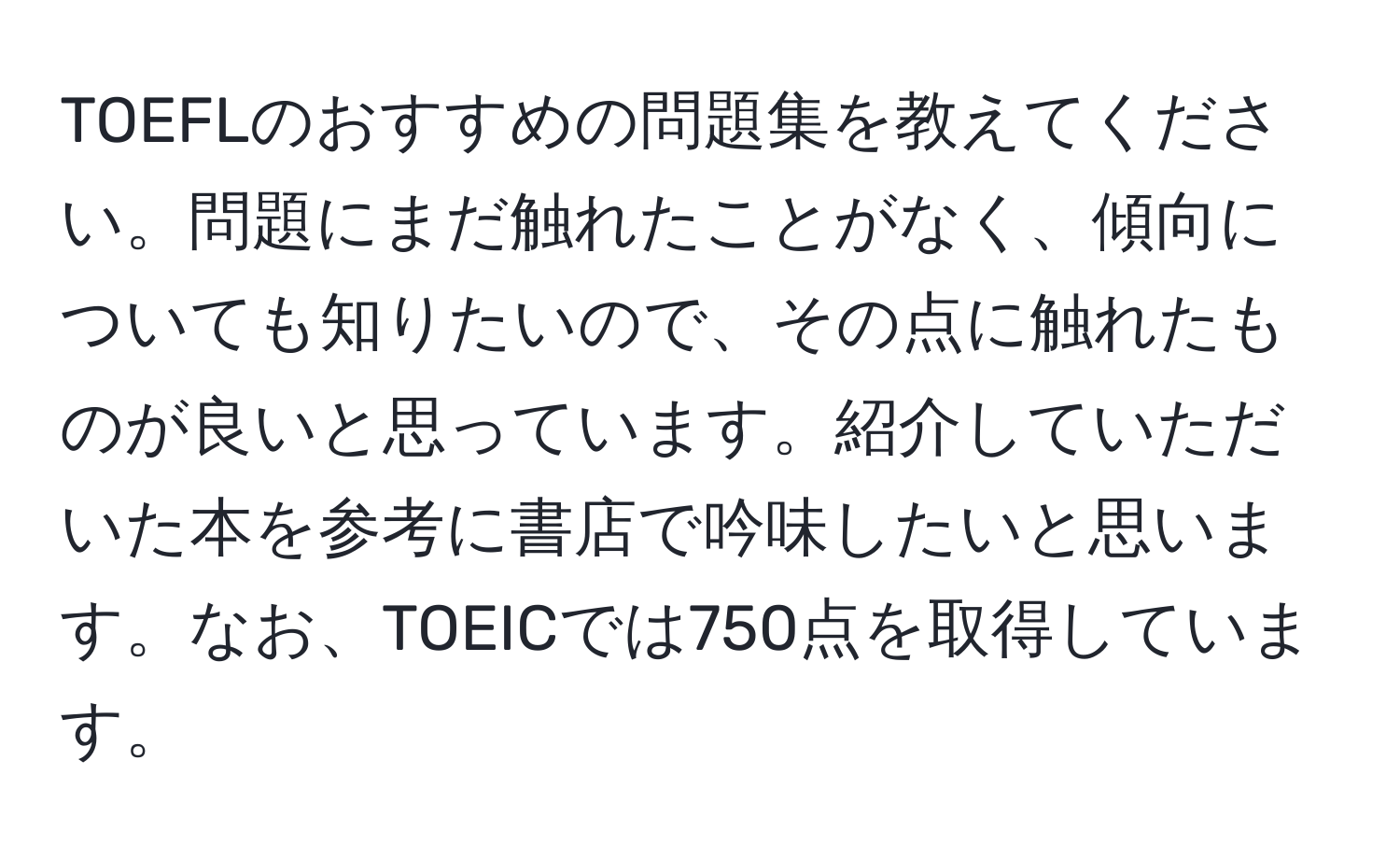 TOEFLのおすすめの問題集を教えてください。問題にまだ触れたことがなく、傾向についても知りたいので、その点に触れたものが良いと思っています。紹介していただいた本を参考に書店で吟味したいと思います。なお、TOEICでは750点を取得しています。