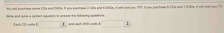 You will purchase some CDs and DVDs. If you purchase 2 CDs and 6 DVDs, it will cost you 107; if you purchase 6 CDs and 2 DVDs, it will cost you 73. 
Write and solve a system equation to answer the following questions. 
Each CD costs $ and each DVD costs $
5