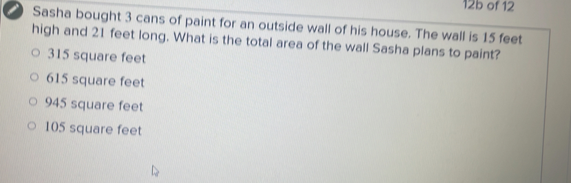 12b of 12
_ Sasha bought 3 cans of paint for an outside wall of his house. The wall is 15 feet
high and 21 feet long. What is the total area of the wall Sasha plans to paint?
315 square feet
615 square feet
945 square feet
105 square feet