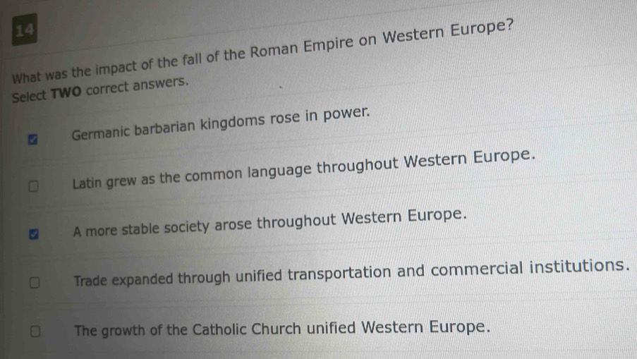 What was the impact of the fall of the Roman Empire on Western Europe?
Select TWO correct answers.
Germanic barbarian kingdoms rose in power.
Latin grew as the common language throughout Western Europe.
A more stable society arose throughout Western Europe.
Trade expanded through unified transportation and commercial institutions.
The growth of the Catholic Church unified Western Europe.