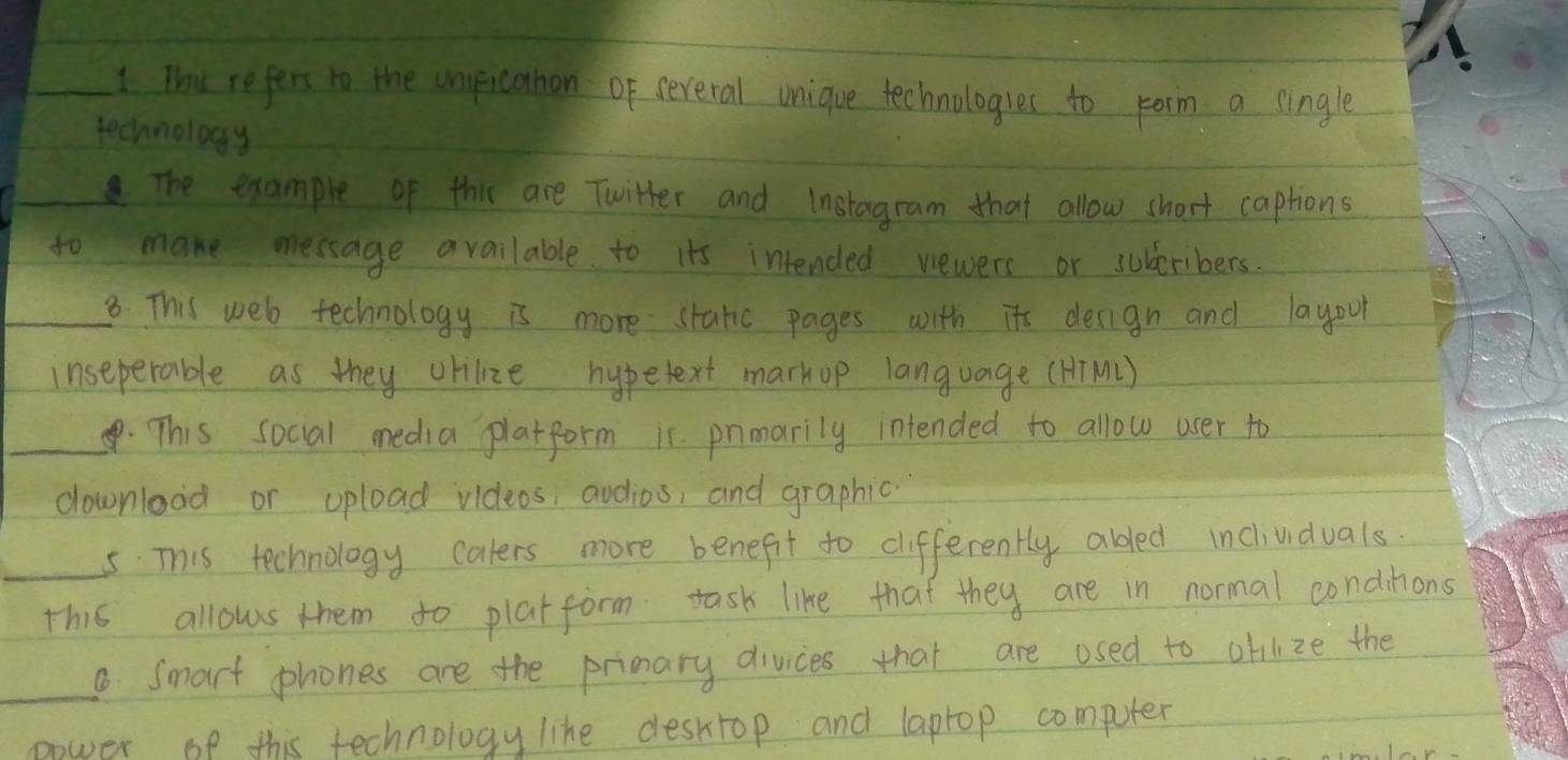 Thu refers to the unficahon of several unique technologres to rorm a single 
technology 
The example of this are Twitter and instagram that allow short captions 
to make message available to its intended vewers or subceribers. 
_8. This web technology is more static pages with its derign and layour 
inseperable as they orilize hypetext markop language (HiM1) 
_. This social media platform ir pnmarily intended to allow user to 
downlood or upload videos, audios, and graphic 
_5This technology caters more benefit to cifferently abdled inclividuals. 
this allows them to plat form tash like that they are in normal condinions 
_8 Smart phones are the primary divices that are osed to oblize the 
power of this technology like deskrop and laptop computer