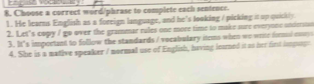 Choose a correct word/phrase to complete each sentence. 
1. He learns English as a foreign language, and he’s looking / picking it up quickly. 
2. Let’s copy / go over the grammar rules one more time to make sure everyone understan 
3. It’s important to follow the standards / vocabulary items when we write formul enays 
4. She is a native speaker / normal use of English, having learned it as her first lapguage