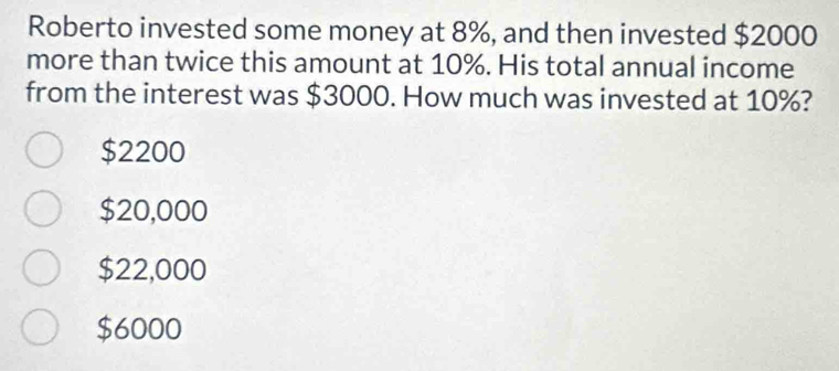 Roberto invested some money at 8%, and then invested $2000
more than twice this amount at 10%. His total annual income
from the interest was $3000. How much was invested at 10%?
$2200
$20,000
$22,000
$6000