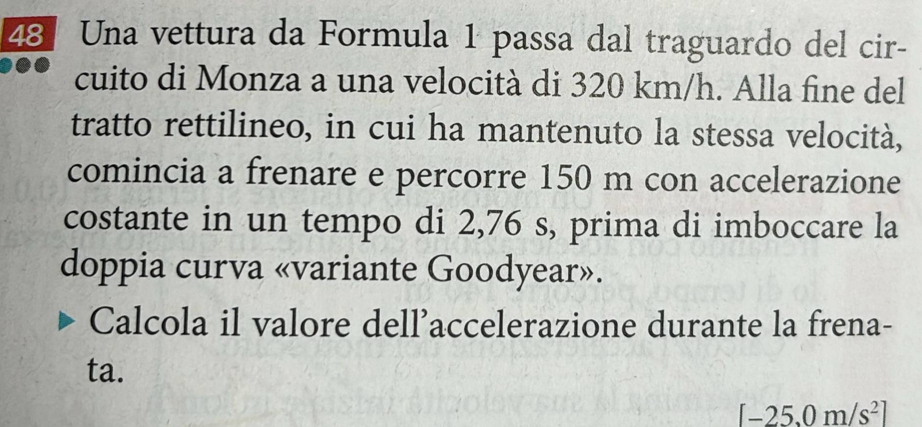 Una vettura da Formula 1 passa dal traguardo del cir- 
cuito di Monza a una velocità di 320 km/h. Alla fine del 
tratto rettilineo, in cui ha mantenuto la stessa velocità, 
comincia a frenare e percorre 150 m con accelerazione 
costante in un tempo di 2,76 s, prima di imboccare la 
doppia curva «variante Goodyear». 
Calcola il valore dell’accelerazione durante la frena- 
ta.
[-25,0m/s^2]