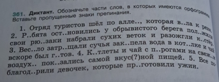 Диκтант. Обозначыте части слов, в Κоторыίх имеюотся орфограνе 
Вставьте пролушенные знаки препинания. 
1. Отрлдтуристов шёл по алле.., κоторая в..ла κ реже 
2. Ρ..бята ост..новились у обрывистoгo берега πол.жиη 
свои рю.заки набрали сухих веток и разожгли к.с 
3. Веç..ло затр.шали сучья зак.пела вода в кот..лке и 
вскоре был г..тов. 4. К..тлеты и чай с п..рогами на свеж 
воздух.. пок.зались самой вкус(?)ной пишей. 5. Всеπ 
благодеерили девочек, которые пр.готовили ужин.