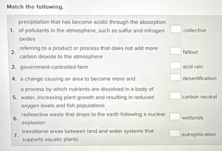 Match the following.
precipitation that has become acidic through the absorption
1. of pollutants in the atmosphere, such as sulfur and nitrogen collective
oxides
2. referring to a product or process that does not add more fallout
carbon dioxide to the atmosphere
3. government-controlled farm acid rain
4. a change causing an area to become more arid desertification
a process by which nutrients are dissolved in a body of
5. water, increasing plant growth and resulting in reduced carbon neutral
oxygen levels and fish populations
6. radioactive waste that drops to the earth following a nuclear wetlands
explosion
7. transitional areas between land and water systems that
eutrophication
supports aquatic plants