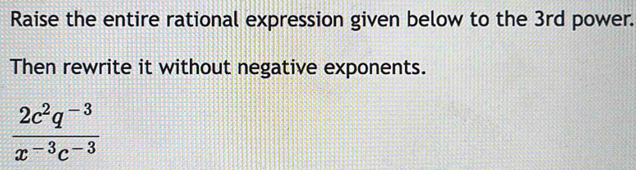 Raise the entire rational expression given below to the 3rd power. 
Then rewrite it without negative exponents.
 (2c^2q^(-3))/x^(-3)c^(-3) 