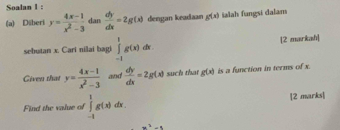 Soalan 1 : 
(a) Diberi y= (4x-1)/x^2-3  dan  dy/dx =2g(x) dengan keadaan g(x) ialah fungsi dalam 
sebutan x. Cari nilai bagi ∈tlimits _(-1)^1g(x)dx. [2 markah] 
Given that y= (4x-1)/x^2-3  and  dy/dx =2g(x) such that g(x) is a function in terms of x. 
Find the value of ∈tlimits _(-1)^1g(x)dx. [2 marks]