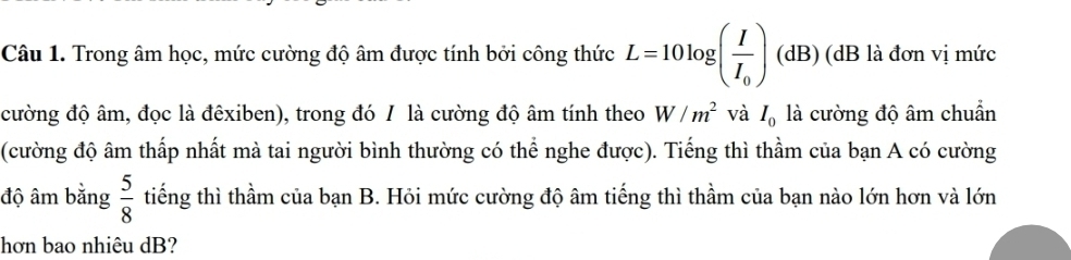 Trong âm học, mức cường độ âm được tính bởi công thức L=10log (frac II_0) (dB) (dB là đơn vị mức 
cường độ âm, đọc là đêxiben), trong đó / là cường độ âm tính theo W/m^2 và I_0 là cường độ âm chuẩn 
(cường độ âm thấp nhất mà tai người bình thường có thể nghe được). Tiếng thì thầm của bạn A có cường 
độ âm bằng  5/8  tiếng thì thầm của bạn B. Hỏi mức cường độ âm tiếng thì thầm của bạn nào lớn hơn và lớn 
hơn bao nhiêu dB?