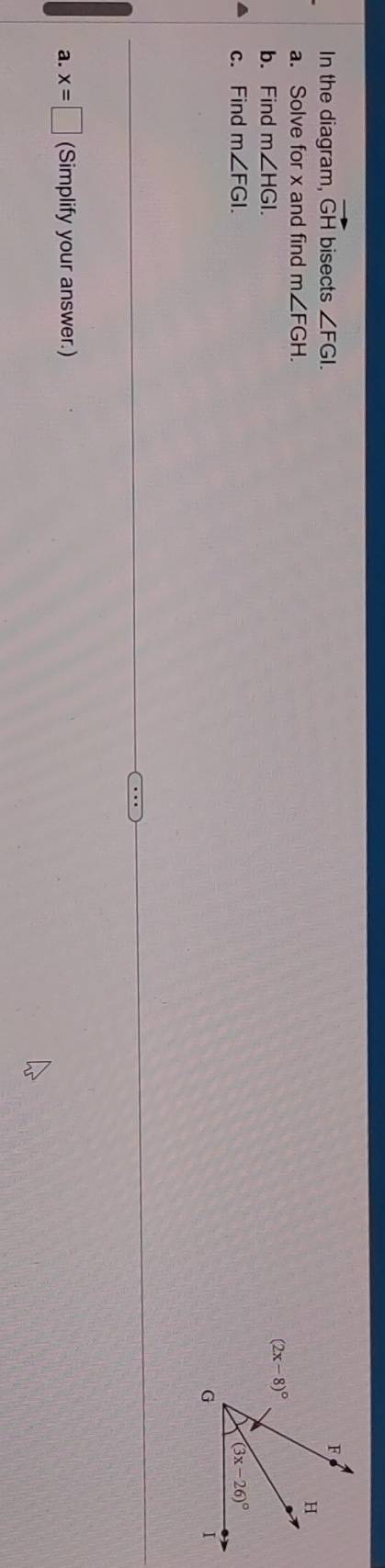 In the diagram, vector GH bisects ∠ FGI.
a. Solve for x and find m∠ FGH.
b. Find m∠ HGI.
c. Find m∠ FGI.
a. x=□ (Simplify your answer.)