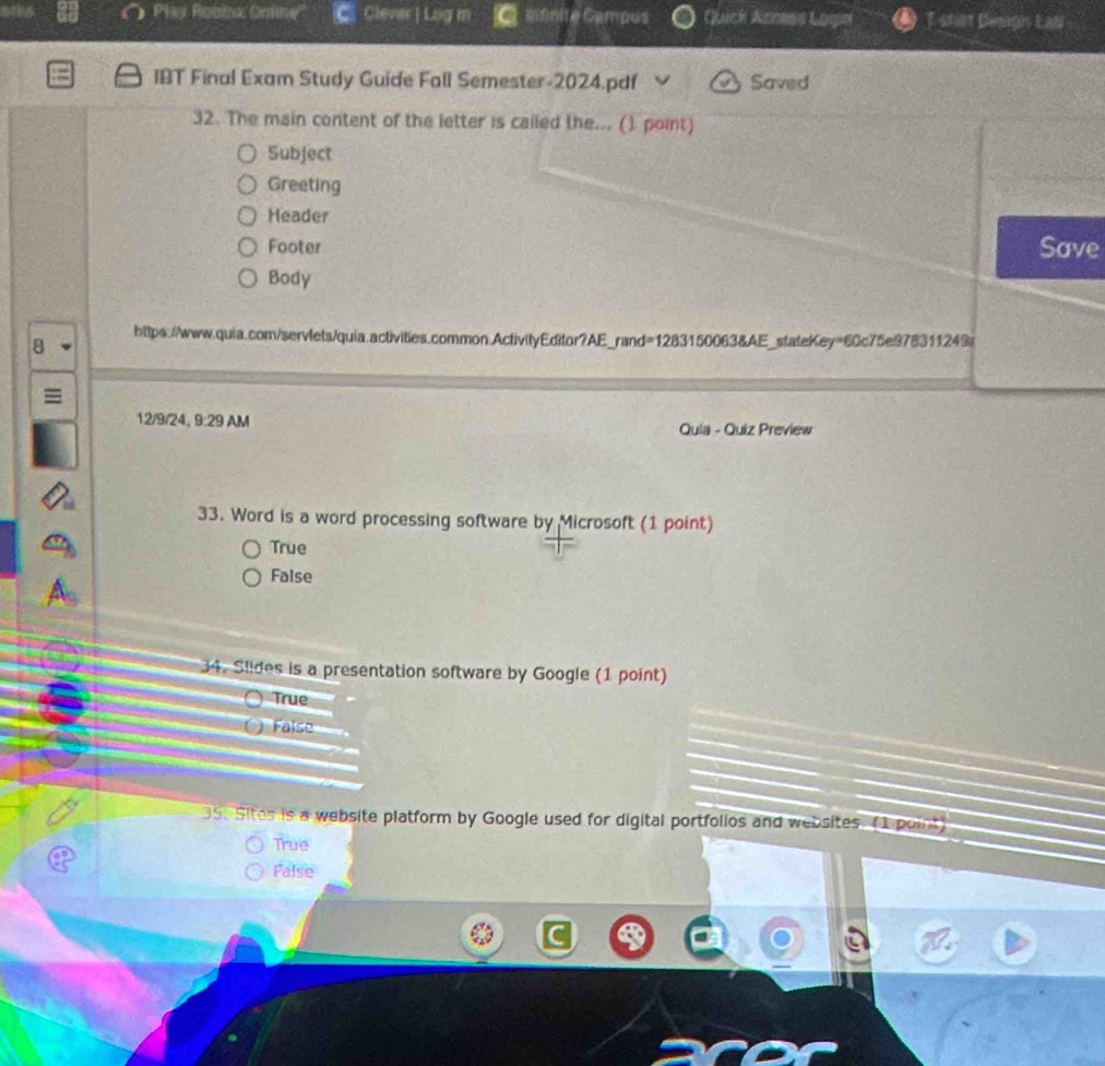 Play Robix Online'' Clever| Log in Mfnite Campus Quick Acosas Logia T shat Dengn Eali
IBT Final Exam Study Guide Fall Semester-2024.pdf Saved
32. The main content of the letter is cailed the... (1 point)
Subject
Greeting
Header
Footer Save
Body
8
https://www.quia.com/servlets/quia.activities.common.ActivityEditor?AE_rand=1283150063&AE_stateKey=60c75e978311249s
12/9/24, 9:29 AM Quia - Quiz Preview
33. Word is a word processing software by Microsoft (1 point)
True
False
34. Slides is a presentation software by Google (1 point)
True
False
35 Sites is a website platform by Google used for digital portfolios and websites. (I point)
True
False
