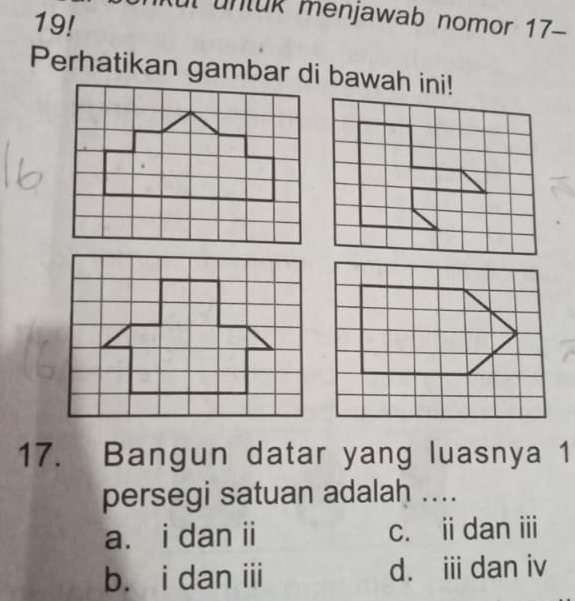 19!
untuk menjawab nomor 17-
Perhatikan gambar di bawah ini!
17. Bangun datar yang luasnya 1
persegi satuan adalah ....
a. i dan ii c. i dan i
b. i dan iii d. i dan iv