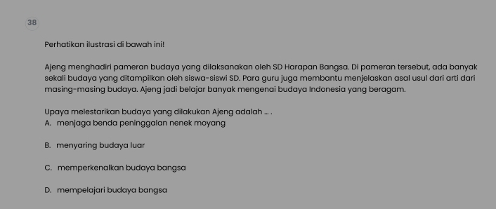 Perhatikan ilustrasi di bawah ini!
Ajeng menghadiri pameran budaya yang dilaksanakan oleh SD Harapan Bangsa. Di pameran tersebut, ada banyak
sekali budaya yang ditampilkan oleh siswa-siswi SD. Para guru juga membantu menjelaskan asal usul dari arti dari
masing-masing budaya. Ajeng jadi belajar banyak mengenai budaya Indonesia yang beragam.
Upaya melestarikan budaya yang dilakukan Ajeng adalah ... .
A. menjaga benda peninggalan nenek moyang
B. menyaring budaya luar
C. memperkenalkan budaya bangsa
D. mempelajari budaya bangsa