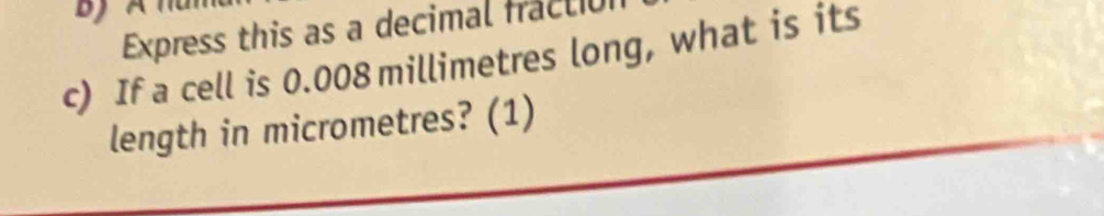 DJ 
Express this as a decimal fractio 
c) If a cell is 0.008 millimetres long, what is its 
length in micrometres? (1)