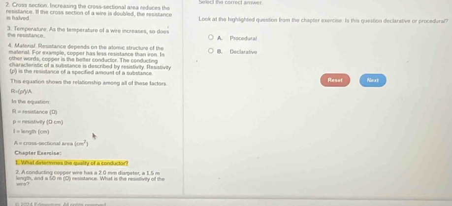 Cross section. Increasing the cross-sectional area reduces the Select the correct answer.
resistance. If the cross section of a wire is doubled, the resistance
is halved . Look at the highlighted question from the chapter exercise. Is this question declarative or procedural?
3. Temperature. As the temperature of a wire increases, so does
the resistance. A. Procedural
4. Material Resistance depends on the atomic structure of the B. Declarative
material. For example, copper has less resistance than iron. In
other words, copper is the better conductor. The conducting
characteristic of a substance is described by resistivity. Resistivity
(p) is the resistance of a specified amount of a substance.
This equation shows the relationship among all of these factors Reset Next
R=(g ()/A
In the equation:
R= resistance (Ω)
p= resistivity (0 cm)
I= length (cm)
A= cross-sectional area (cm^2)
Chapter Exercise:
1. What determines the quality of a conductor?
2. A conducting copper wire has a 2.0 mm diameter, a 1.5 m
length, and a 50 m (D) resistance. What is the resistivity of the
wre?