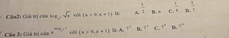 Giá trị của log _a, sqrt(a) với (a>0,a!= 1) là: A.  3/2  B. 6 C.  1/6  D.  2/3 
Câu 3: Giá trị của a^(8log _a^2)7 với (a>0,a!= 1) là: A. 7^2 B. 7^4 C. 7^8 D. 7^(16)