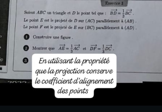 Soient ABC un triangle et D le point tel que : vector BD= 1/3 vector BC. 
Le point E est le projeté de D sur (AC) parallèlement dot a(AB). 
Le point F est le projeté de E sur (BC) parallèlement a(AD). 
① Construire une figure . 
2 Montrer que vector AE= 1/3 vector AC et vector DF= 1/3 vector DC. 
0 En utilisant la propriété 
que la projection conserve 
le coefficient d'alignement 
des points