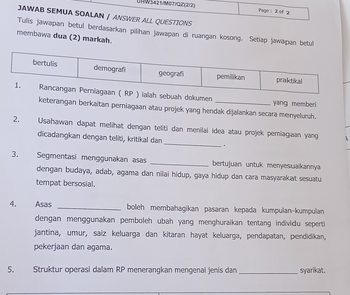 UHW3421/M07/QZ(2/2) Page: 2 of 2 
JAWAB SEMUA SOALAN / ANSWER ALL QUESTIONS 
Tulis jawapan betul berdasarkan pilihan jawapan di ruangan kosong. Setiap jawapan betul 
membawa dua (2) markah. 
ebuah dokumen _yang memberi 
keterangan berkaitan perniagaan atau projek yang hendak dijalankan secara menyeluruh. 
2. Usahawan dapat melihat dengan teliti dan menilai idea atau projek perniaɡaan yang 
dicadangkan dengan teliti, kritikal dan _. 
3. Segmentasi menggunakan asas _bertujuan untuk menyesuaikannya 
dengan budaya, adab, agama dan nilai hidup, gaya hidup dan cara masyarakat sesuatu 
tempat bersosial. 
4. Asas _boleh membahagikan pasaran kepada kumpulan-kumpulan 
dengan menggunakan pemboleh ubah yang menghuraikan tentang individu seperti 
jantina, umur, saiz keluarga dan kitaran hayat keluarga, pendapatan, pendidikan, 
pekerjaan dan agama. 
5. Struktur operasi dalam RP menerangkan mengenai jenis dan _syarikat.