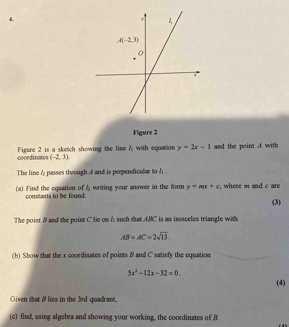 Figure 2
Figure 2 is a sketch showing the line l_1 with equation y=2x-1 and the point A with
coordinates (-2,3).
The line l_2 passes through A and is perpendicular to l_1.
(a) Find the equation of l_2 writing your answer in the form y=mx+c , where m and c are
constants to be found.
(3)
The point B and the point C lie on h such that ABC is an isosceles triangle with
AB=AC=2sqrt(13).
(b) Show that the x coordinates of points B and C satisfy the equation
5x^2-12x-32=0.
(4)
Given that B lies in the 3rd quadrant,
(c) find, using algebra and showing your working, the coordinates of B.