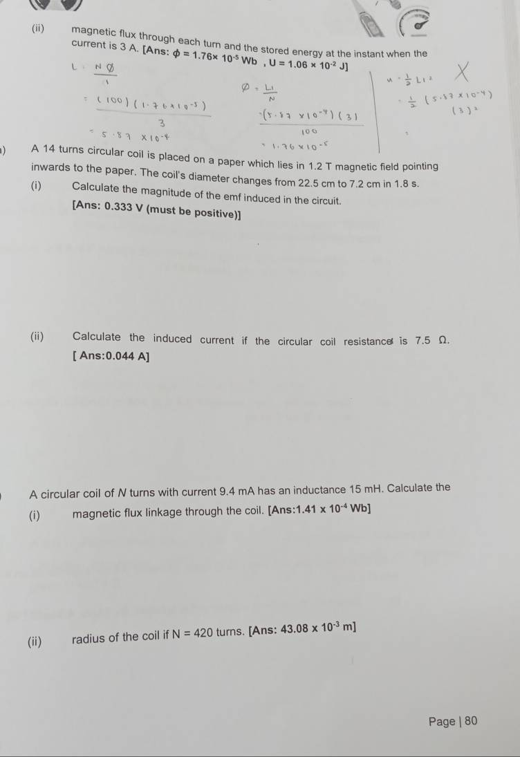 (ii) magnetic flux through each turn and the stored energy at the instant when the 
current is 3 A. [Ans: phi =1.76* 10^(-5)Wb, U=1.06* 10^(-2)J]
) A 14 turns circular coil is placed on a paper which lies in 1.2 T magnetic field pointing 
inwards to the paper. The coil's diameter changes from 22.5 cm to 7.2 cm in 1.8 s. 
(i) Calculate the magnitude of the emf induced in the circuit. 
[Ans: 0.333 V (must be positive)] 
(ii) Calculate the induced current if the circular coil resistance is 7.5 Ω. 
[ Ans: 0.044 A]
A circular coil of N turns with current 9.4 mA has an inductance 15 mH. Calculate the 
(i) magnetic flux linkage through the coil. [Ans: 1.41* 10^(-4)Wb]
(ii) radius of the coil ifN=420turns [Ans: 43.08* 10^(-3)m]
Page | 80