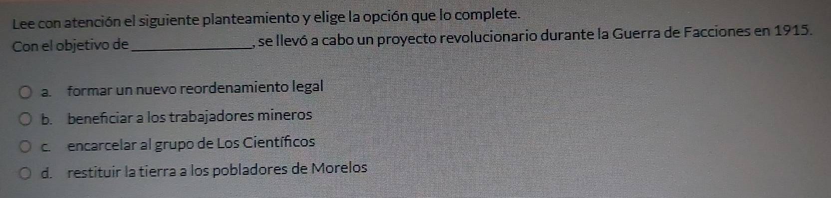 Lee con atención el siguiente planteamiento y elige la opción que lo complete.
Con el objetivo de , se llevó a cabo un proyecto revolucionario durante la Guerra de Facciones en 1915.
a. formar un nuevo reordenamiento legal
b. beneficiar a los trabajadores mineros
c. encarcelar al grupo de Los Científicos
d. restituir la tierra a los pobladores de Morelos