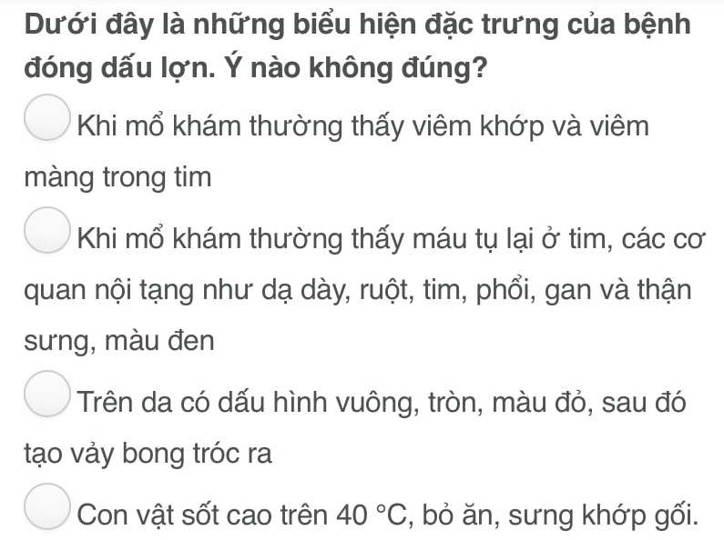 Dưới đây là những biểu hiện đặc trưng của bệnh
đóng dấu lợn. Ý nào không đúng?
Khi mổ khám thường thấy viêm khớp và viêm
màng trong tim
Khi mổ khám thường thấy máu tụ lại ở tim, các cơ
quan nội tạng như dạ dày, ruột, tim, phổi, gan và thận
sưng, màu đen
Trên da có dấu hình vuông, tròn, màu đỏ, sau đó
tạo vảy bong tróc ra
Con vật sốt cao trên 40°C , bỏ ăn, sưng khớp gối.