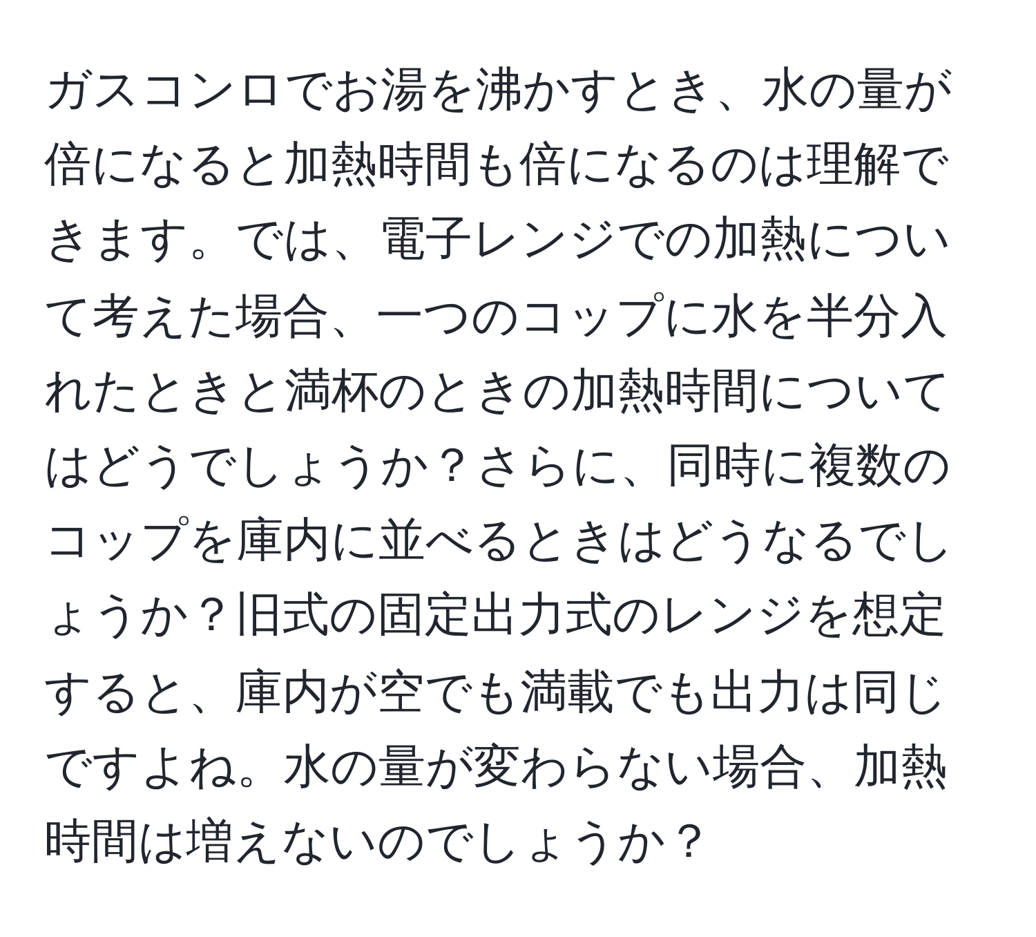 ガスコンロでお湯を沸かすとき、水の量が倍になると加熱時間も倍になるのは理解できます。では、電子レンジでの加熱について考えた場合、一つのコップに水を半分入れたときと満杯のときの加熱時間についてはどうでしょうか？さらに、同時に複数のコップを庫内に並べるときはどうなるでしょうか？旧式の固定出力式のレンジを想定すると、庫内が空でも満載でも出力は同じですよね。水の量が変わらない場合、加熱時間は増えないのでしょうか？