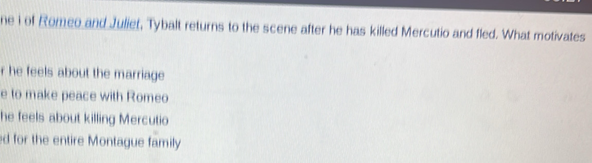 ne i of Romeo and Juliet, Tybalt returns to the scene after he has killed Mercutio and fled. What motivates
r he feels about the marriage
e to make peace with Romeo
he feels about killing Mercutio
ed for the entire Montague family