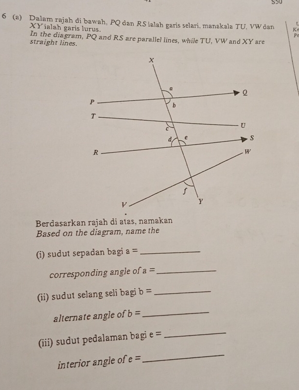 S50 
6 (a) Dalam rajah di bawah, PQ dan RSialah garis selari, manakala TU. VW dan Ke 
XYialah garis lurus.
P
In the diagram, PQ and RS are parallel lines, while TU, VW and XY are 
straight lines. 
Berdasarkan rajah di atas, namakan 
Based on the diagram, name the 
(i) sudut sepadan bagi a= _ 
corresponding angle of a= _ 
(ii) sudut selang seli bagi b= _ 
alternate angle of b= _ 
(iii) sudut pedalaman bagi e = _ 
interior angle of e=
_