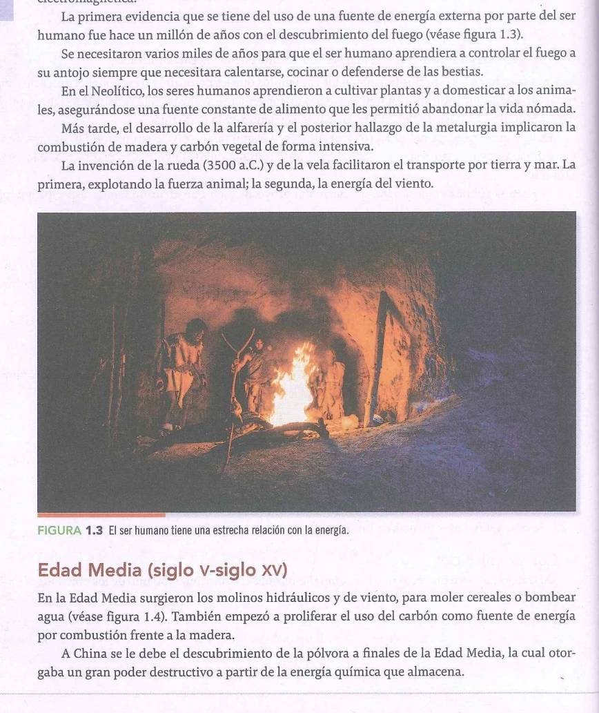 La primera evidencia que se tiene del uso de una fuente de energía externa por parte del ser 
humano fue hace un millón de años con el descubrimiento del fuego (véase figura 1.3). 
Se necesitaron varios miles de años para que el ser humano aprendiera a controlar el fuego a 
su antojo siempre que necesitara calentarse, cocinar o defenderse de las bestias. 
En el Neolítico, los seres humanos aprendieron a cultivar plantas y a domesticar a los anima- 
les, asegurándose una fuente constante de alimento que les permitió abandonar la vida nómada. 
Más tarde, el desarrollo de la alfarería y el posterior hallazgo de la metalurgia implicaron la 
combustión de madera y carbón vegetal de forma intensiva. 
La invención de la rueda (3500 a.C.) y de la vela facilitaron el transporte por tierra y mar. La 
primera, explotando la fuerza animal; la segunda, la energía del viento. 
FIGURA 1.3 El ser humano tiene una estrecha relación con la energía. 
Edad Media (siglo v-siglo xv) 
En la Edad Media surgieron los molinos hidráulicos y de viento, para moler cereales o bombear 
agua (véase figura 1.4). También empezó a proliferar el uso del carbón como fuente de energía 
por combustión frente a la madera. 
A China se le debe el descubrimiento de la pólvora a finales de la Edad Media, la cual otor- 
gaba un gran poder destructivo a partir de la energía química que almacena.