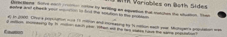 ith Variables on Both Sides 
Directions: Solve each prablem pelow by writing an equation that matches the situation. Then 
solve and check your equation to find the solution to the problem 
4) In 2000. Ohio's population was 11 million and increasing by ½ million each year. Michigen's population was
9 million, increasing by 1s million each year. When will the two states have the same population? 
Equation