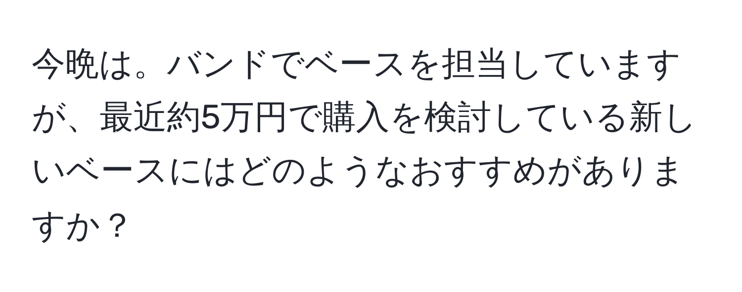 今晩は。バンドでベースを担当していますが、最近約5万円で購入を検討している新しいベースにはどのようなおすすめがありますか？