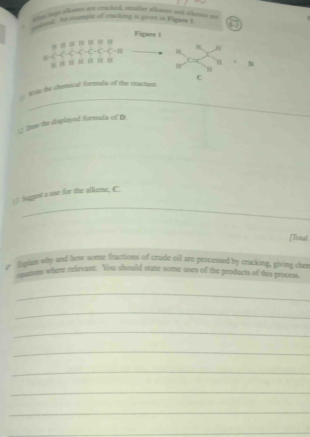 Whs luge alkanes are cracked, smafter alkanes and alkenes a 
sudiwal. An example of cracking is given in Figare 1 
P 
8-7 
Figure 1

A-C-C-C-C-C-H
D
C
_ 
White the chemical formula of the reactant. 
Daw the displayed formula of D. 
Suggest a use for the alkene, C. 
_ 
_ 
[Total 
a 
Exphin why and how some fractions of crude oil are processed by cracking, giving chen 
espations where relevant. You should state some uses of the products of this process. 
_ 
_ 
_ 
_ 
_ 
_ 
_ 
_