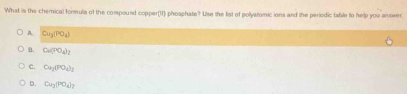 What is the chemical formula of the compound copper(II) phosphate? Use the list of polyatomic ions and the periodic table to help you answer.
A. Cu_3(PO_4)
B. Cu(PO_4)_2
C. Cu_2(PO_4)_2
D. Cu_3(PO_4)_2