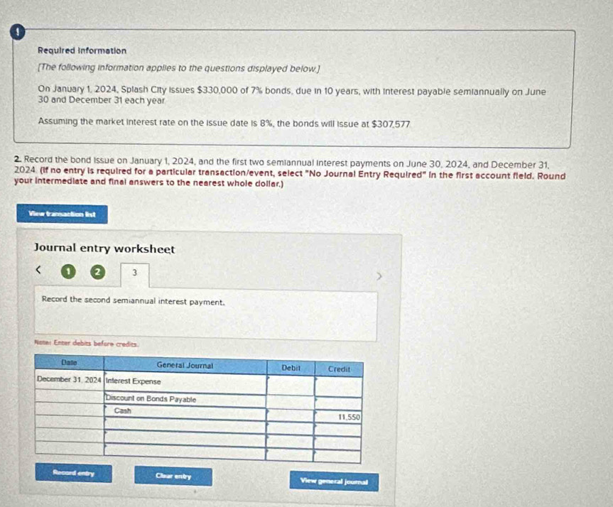 Required information 
[The following information applies to the questions displayed below.] 
On January 1, 2024, Splash City issues $330,000 of 7% bonds, due in 10 years, with interest payable semiannually on June
30 and December 31 each year
Assuming the market interest rate on the issue date is 8%, the bonds will issue at $307,577
2. Record the bond Issue on January 1, 2024, and the first two semiannual interest payments on June 30, 2024, and December 31, 
2024 (if no entry is required for a particular transaction/event, select "No Journal Entry Required" in the first account field. Round 
your intermediate and final answers to the nearest whole dollar.) 
View transaction list 
Journal entry worksheet 
2 3 
Record the second semiannual interest payment. 
Note: Enter debits before credits. 
Recard entry Clear entry View general journal