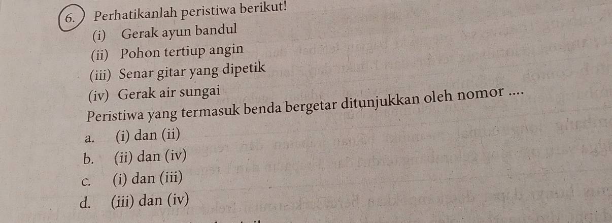 Perhatikanlah peristiwa berikut!
(i) Gerak ayun bandul
(ii) Pohon tertiup angin
(iii) Senar gitar yang dipetik
(iv) Gerak air sungai
Peristiwa yang termasuk benda bergetar ditunjukkan oleh nomor ....
a. (i) dan (ii)
b. (ii) dan (iv)
c. (i) dan (iii)
d. (iii) dan (iv)