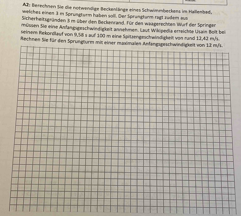 A2: Berechnen Sie die notwendige Beckenlänge eines Schwimmbeckens im Hallenbad, 
welches einen 3 m Sprungturm haben soll. Der Sprungturm ragt zudem aus 
Sicherheitsgründen 3 m über den Beckenrand. Für den waagerechten Wurf der Springer 
müssen Sie eine Anfangsgeschwindigkeit annehmen. Laut Wikipedia erreichte Usain Bolt bei 
seinem Rekordlauf von 9,58 s auf 100 m eine Spitzengeschwindigkeit von rund 12,42 m/s. 
Rechnen Sie für den Sprungturm mit einer maximalen Anfangsgeschwindigkeit von 12 m/s.