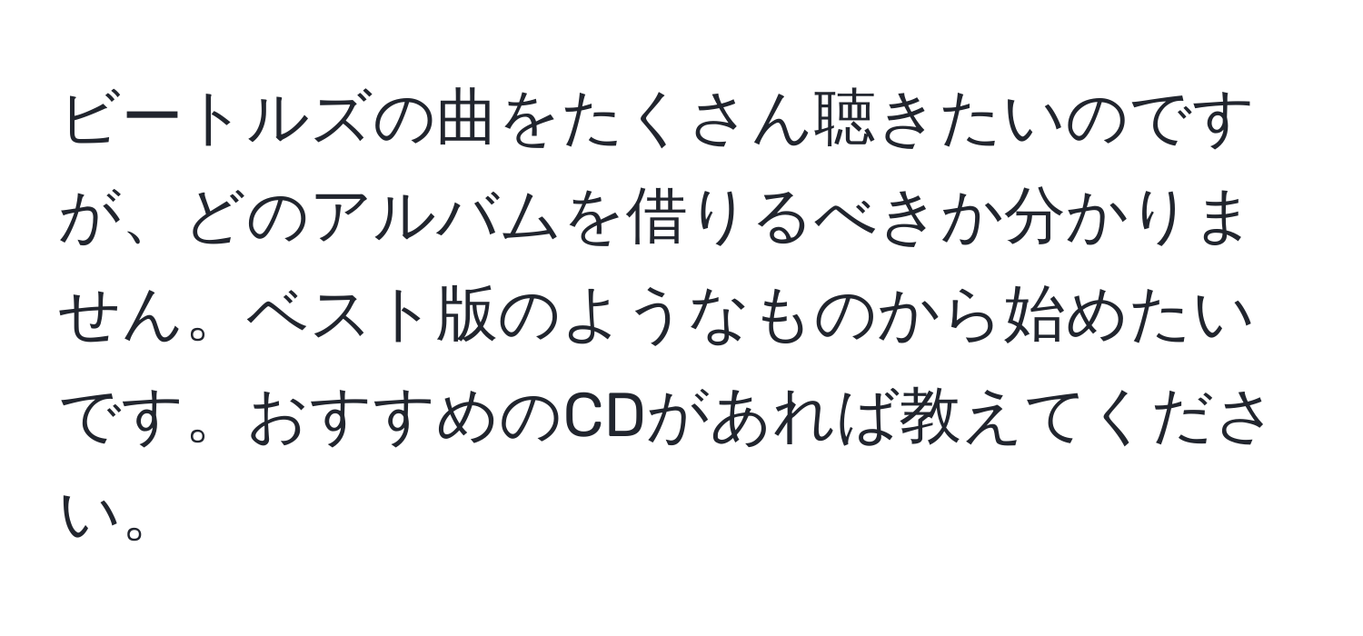 ビートルズの曲をたくさん聴きたいのですが、どのアルバムを借りるべきか分かりません。ベスト版のようなものから始めたいです。おすすめのCDがあれば教えてください。