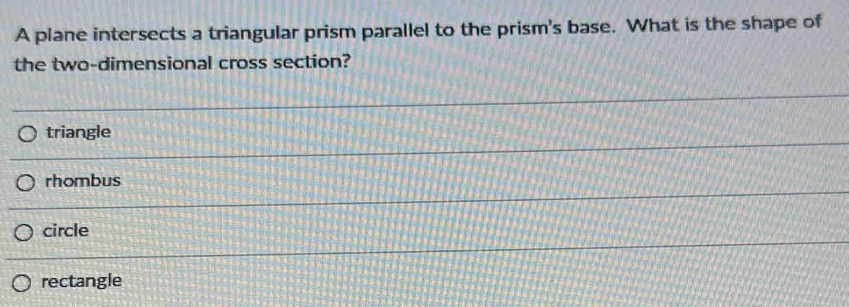 A plane intersects a triangular prism parallel to the prism's base. What is the shape of
the two-dimensional cross section?
triangle
rhombus
circle
rectangle