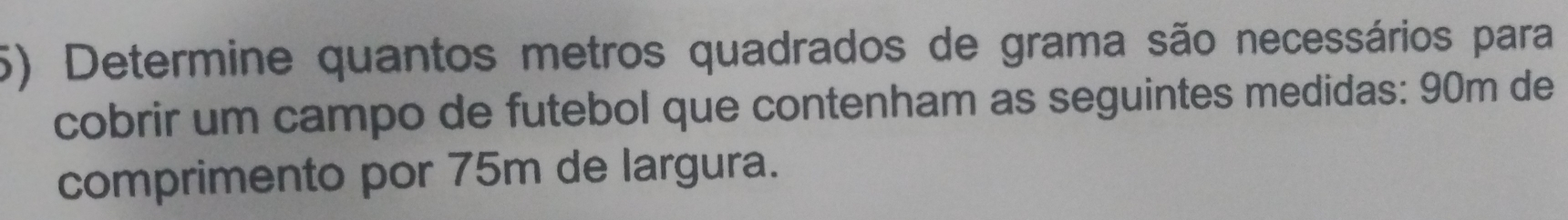 Determine quantos metros quadrados de grama são necessários para 
cobrir um campo de futebol que contenham as seguintes medidas: 90m de 
comprimento por 75m de largura.