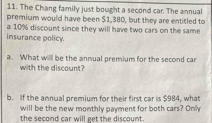 The Chang family just bought a second car. The annual 
premium would have been $1,380, but they are entitled to 
a 10% discount since they will have two cars on the same 
insurance policy. 
a. What will be the annual premium for the second car 
with the discount? 
b. If the annual premium for their first car is $984, what 
will be the new monthly payment for both cars? Only 
the second car will get the discount.