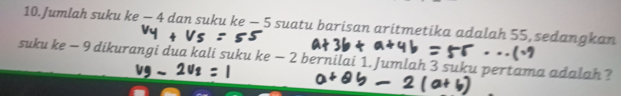 Jumlah suku ke - 4 dan suku ke — 5 suatu barisan aritmetika adalah 55, sedangkan 
suku ke - 9 dikurangi dua kali suku ke - 2 bernilai 1. Jumlah 3 suku pertama adalah ?