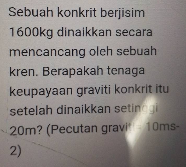 Sebuah konkrit berjisim
1600kg dinaikkan secara 
mencancang oleh sebuah 
kren. Berapakah tenaga 
keupayaan graviti konkrit itu 
setelah dinaikkan setinėgi
20m? (Pecutan gravi) =10ms-
2)