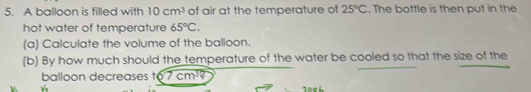 A balloon is filled with 10cm^3 of air at the temperature of 25°C. The bottle is then put in the 
hot water of temperature 65°C. 
(a) Calculate the volume of the balloon. 
(b) By how much should the temperature of the water be cooled so that the size of the 
balloon decreases 6 7cm^3?