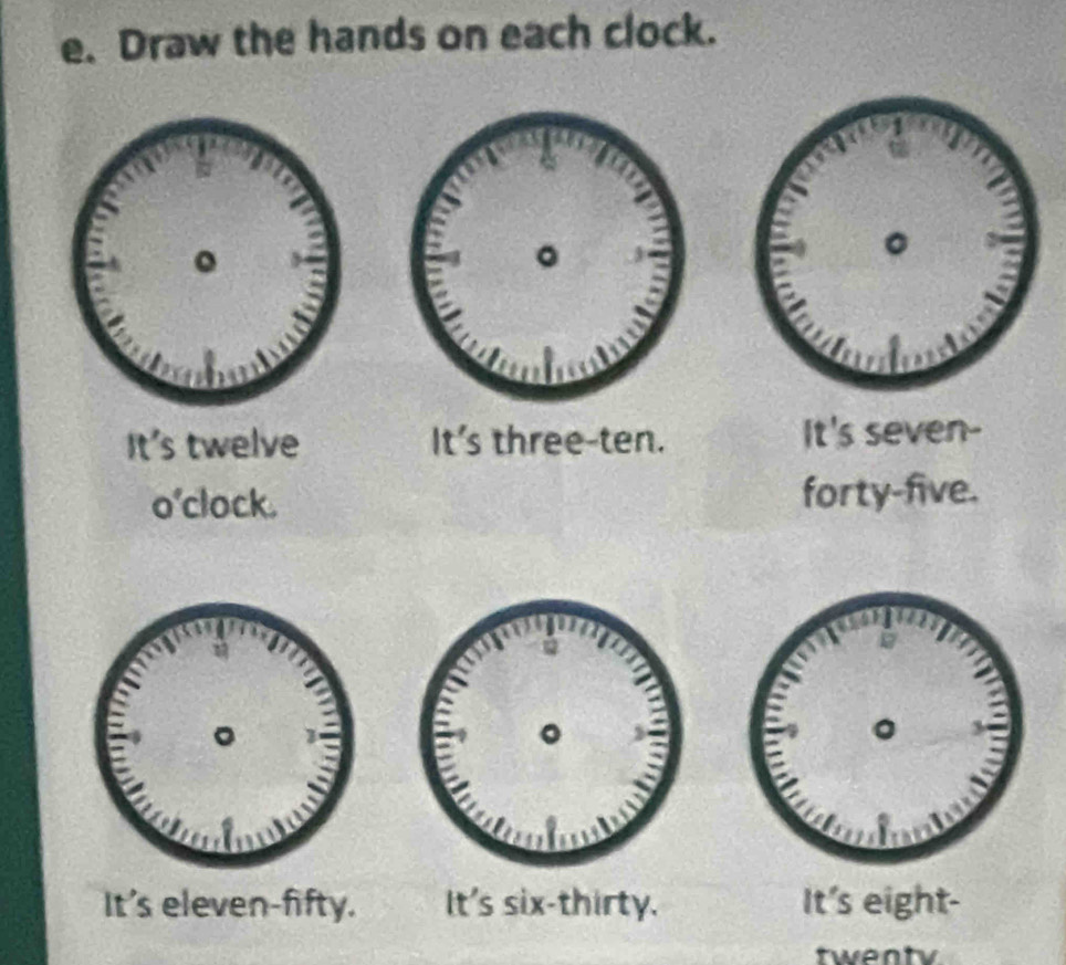 Draw the hands on each clock. 
It's twelve It's three-ten. It's seven- 
o'clock. forty-five. 
It's eleven-fifty. It's six-thirty. It's eight- 
twenty